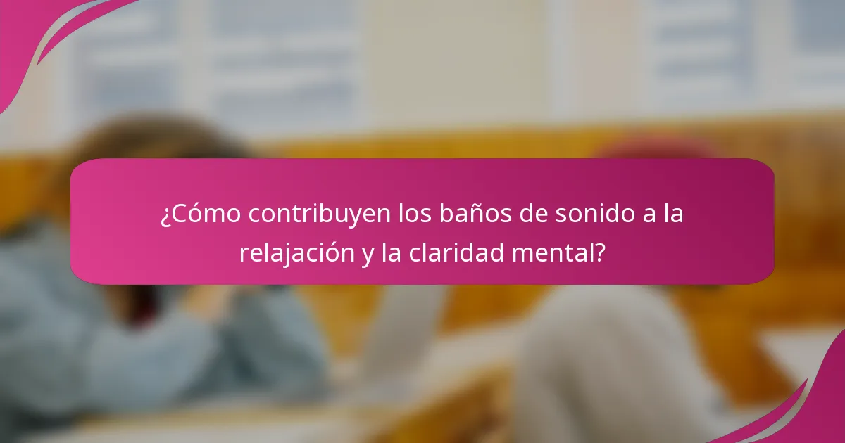 ¿Cómo contribuyen los baños de sonido a la relajación y la claridad mental?