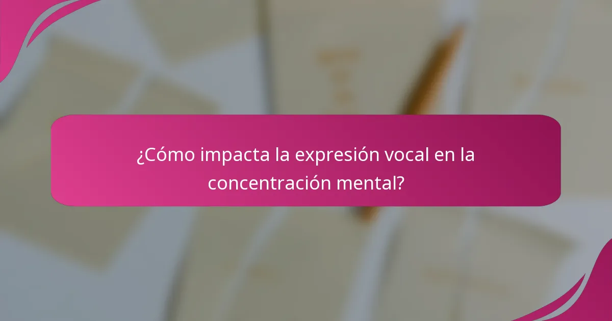 ¿Cómo impacta la expresión vocal en la concentración mental?
