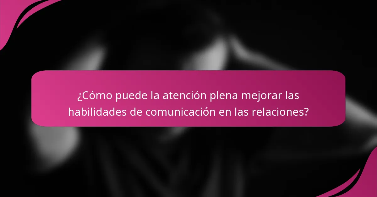 ¿Cómo puede la atención plena mejorar las habilidades de comunicación en las relaciones?