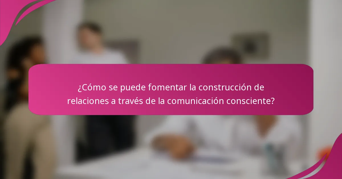 ¿Cómo se puede fomentar la construcción de relaciones a través de la comunicación consciente?